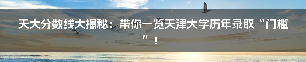 天大分数线大揭秘:带你一览天津大学历年录取“门槛”!