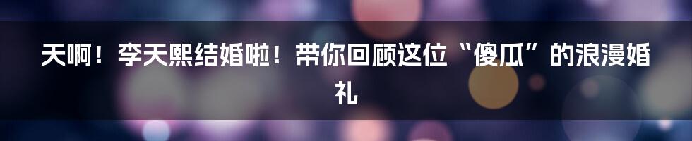 天啊!李天熙结婚啦!带你回顾这位“傻瓜”的浪漫婚礼