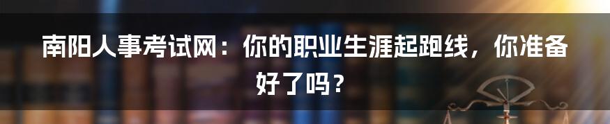 南阳人事考试网:你的职业生涯起跑线,你准备好了吗?