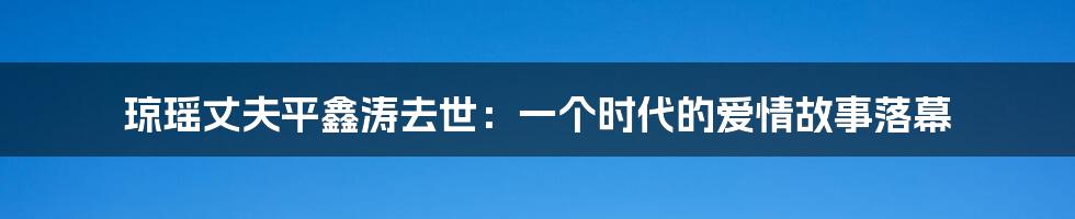 琼瑶丈夫平鑫涛去世:一个时代的爱情故事落幕