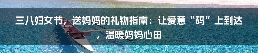 三八妇女节,送妈妈的礼物指南:让爱意“码”上到达,温暖妈妈心田
