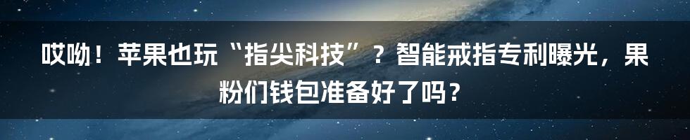 哎呦!苹果也玩“指尖科技”?智能戒指专利曝光,果粉们钱包准备好了吗?