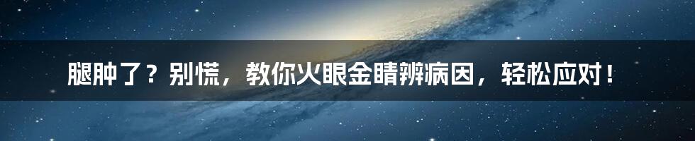 腿肿了?别慌,教你火眼金睛辨病因,轻松应对!