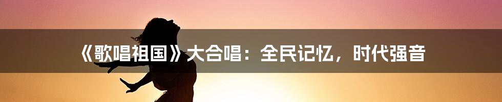 《歌唱祖国》大合唱：全民记忆，时代强音