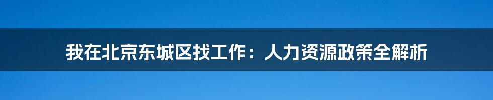 我在北京东城区找工作：人力资源政策全解析