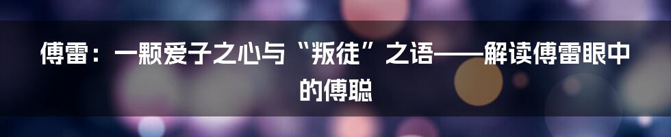 傅雷:一颗爱子之心与“叛徒”之语——解读傅雷眼中的傅聪