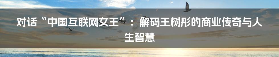 对话“中国互联网女王”：解码王树彤的商业传奇与人生智慧