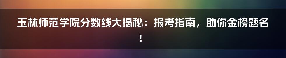 玉林师范学院分数线大揭秘:报考指南,助你金榜题名!