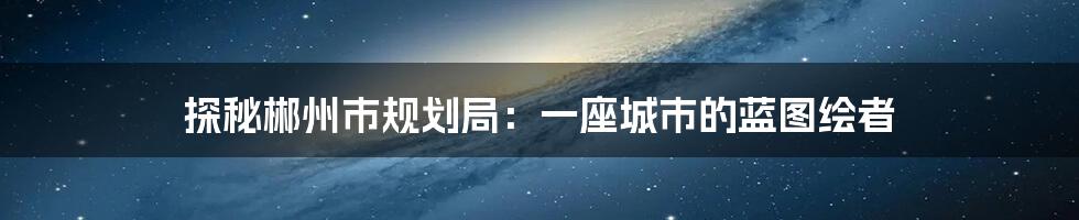 探秘郴州市规划局:一座城市的蓝图绘者