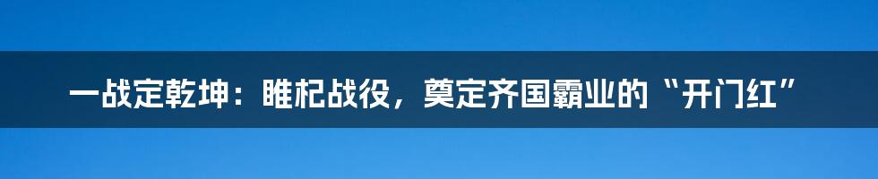 一战定乾坤:睢杞战役,奠定齐国霸业的“开门红”