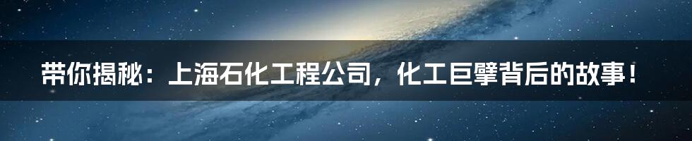带你揭秘：上海石化工程公司，化工巨擘背后的故事！