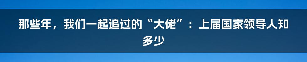 那些年,我们一起追过的“大佬”:上届国家领导人知多少