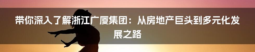 带你深入了解浙江广厦集团:从房地产巨头到多元化发展之路