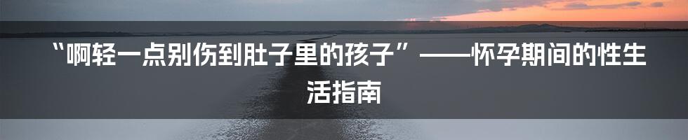 “啊轻一点别伤到肚子里的孩子”——怀孕期间的性生活指南
