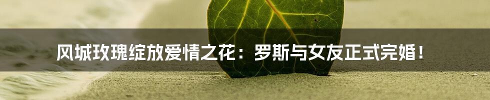 风城玫瑰绽放爱情之花:罗斯与女友正式完婚!