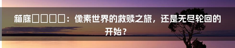 箱庭のエデン:像素世界的救赎之旅,还是无尽轮回的开始?