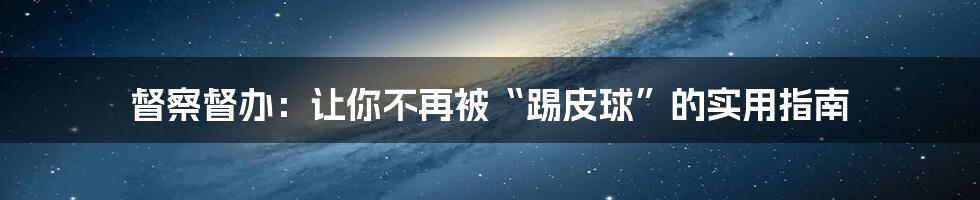 督察督办:让你不再被“踢皮球”的实用指南