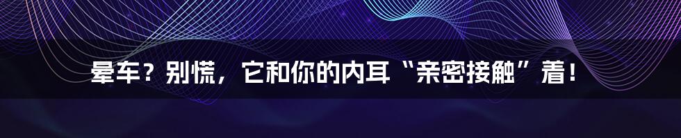 晕车?别慌,它和你的内耳“亲密接触”着!