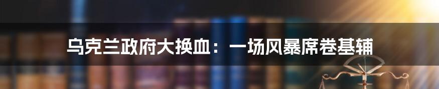 乌克兰政府大换血:一场风暴席卷基辅