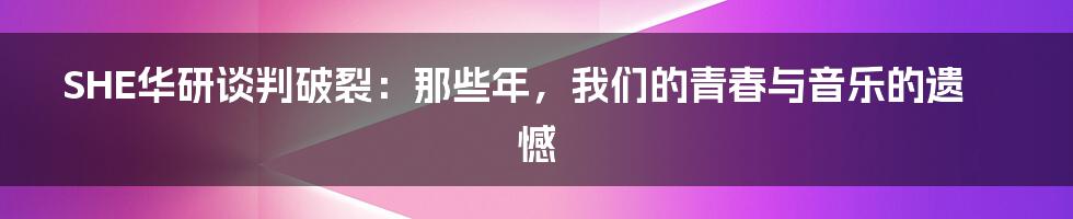 SHE华研谈判破裂:那些年,我们的青春与音乐的遗憾
