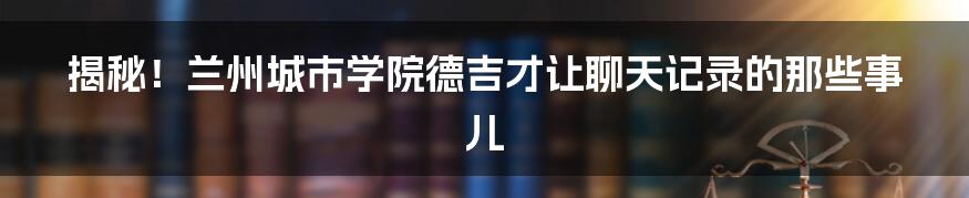 揭秘!兰州城市学院德吉才让聊天记录的那些事儿