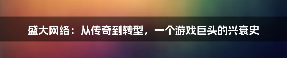盛大网络:从传奇到转型,一个游戏巨头的兴衰史