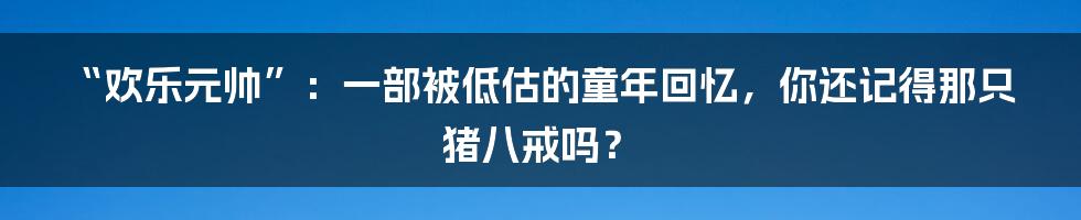 “欢乐元帅”:一部被低估的童年回忆,你还记得那只猪八戒吗?