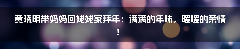 黄晓明带妈妈回姥姥家拜年:满满的年味,暖暖的亲情!