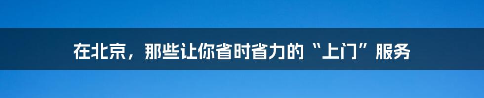 在北京，那些让你省时省力的“上门”服务