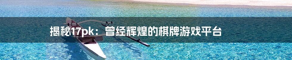 揭秘17pk:曾经辉煌的棋牌游戏平台
