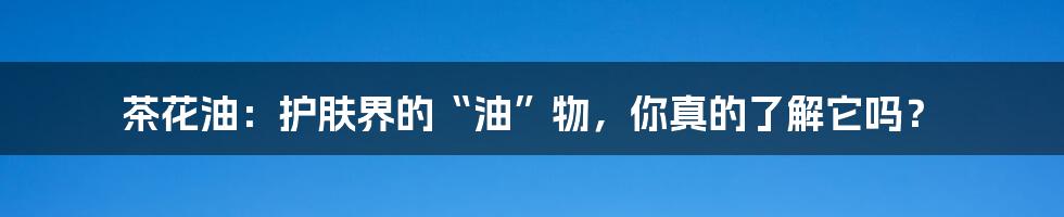 茶花油:护肤界的“油”物,你真的了解它吗?
