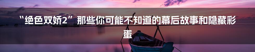 “绝色双娇2”那些你可能不知道的幕后故事和隐藏彩蛋