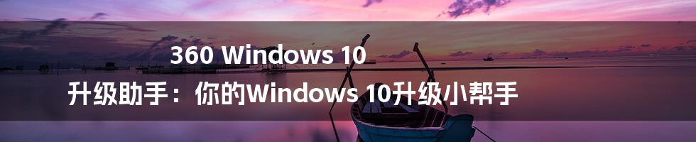 360 Windows 10 升级助手:你的Windows 10升级小帮手