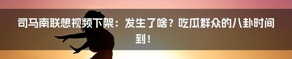 司马南联想视频下架：发生了啥？吃瓜群众的八卦时间到！