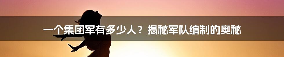 一个集团军有多少人?揭秘军队编制的奥秘