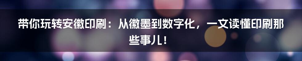 带你玩转安徽印刷：从徽墨到数字化，一文读懂印刷那些事儿！