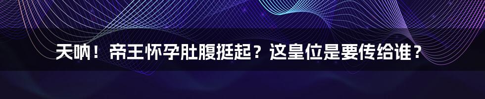 天呐！帝王怀孕肚腹挺起？这皇位是要传给谁？