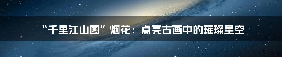 “千里江山图”烟花：点亮古画中的璀璨星空