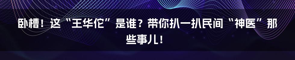 卧槽！这“王华佗”是谁？带你扒一扒民间“神医”那些事儿！
