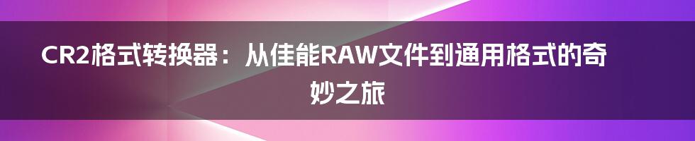 CR2格式转换器:从佳能RAW文件到通用格式的奇妙之旅