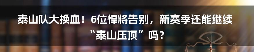 泰山队大换血!6位悍将告别,新赛季还能继续“泰山压顶”吗?