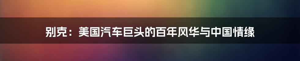 别克:美国汽车巨头的百年风华与中国情缘