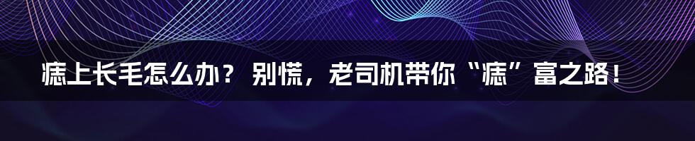 痣上长毛怎么办? 别慌,老司机带你“痣”富之路!