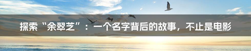 探索“余翠芝”：一个名字背后的故事，不止是电影