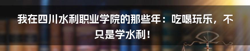 我在四川水利职业学院的那些年:吃喝玩乐,不只是学水利!