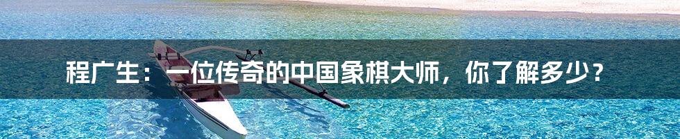程广生:一位传奇的中国象棋大师,你了解多少?