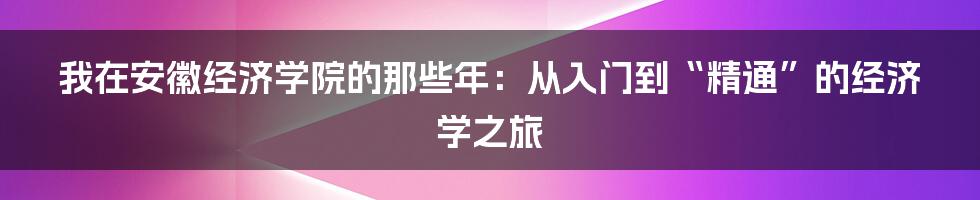 我在安徽经济学院的那些年:从入门到“精通”的经济学之旅