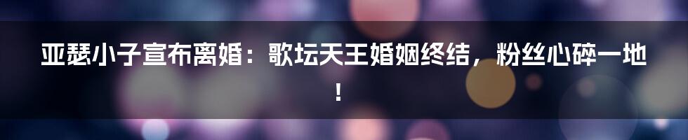 亚瑟小子宣布离婚：歌坛天王婚姻终结，粉丝心碎一地！