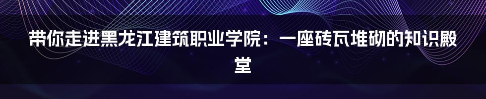 带你走进黑龙江建筑职业学院:一座砖瓦堆砌的知识殿堂