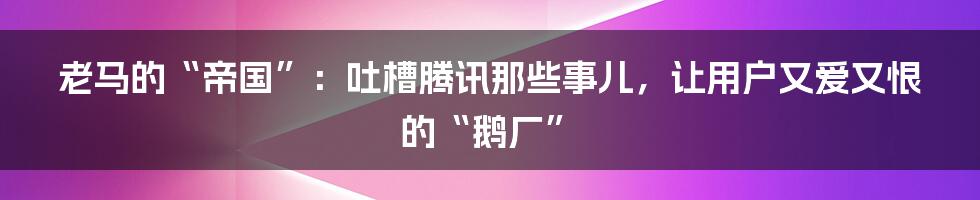 老马的“帝国”:吐槽腾讯那些事儿,让用户又爱又恨的“鹅厂”